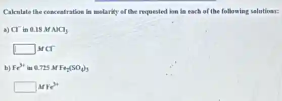 Calculate the concentration in molarity of the requested ion in each of the following solutions:
a) Cl^- in 0.18 M AlCl_(3)
square  MCI
b) Fe^3+ in 0.725 M Fe_(2)(SO_(4))_(3)
square  MFe^3+