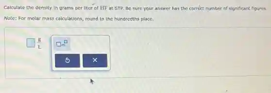 Calculate the density in grams per liter of HF at STP. Be sure your answer has the correct number of significant figures.
Note: For molar mass calculations, round to the hundredths place.
square (g)/(L)
