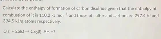 Calculate the enthalpy of formation of carbon disulfide given that the enthalpy of
combustion of it is 110.2kJmol^-1 and those of sulfur and carbon are 297.4 kJ and
394.5kJ/g atoms respectively.
C(s)+2S(s)arrow CS_(2)(l);Delta H=?