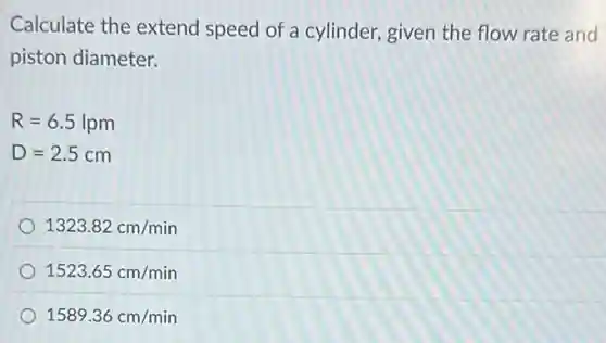Calculate the extend speed of a cylinder,given the flow rate and
piston diameter.
R=6.5lpm
D=2.5cm
1323.82cm/min
1523.65cm/min
1589.36cm/min