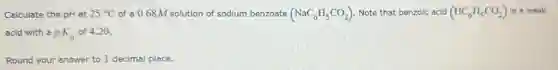 Calculate the pH at 25^circ C of a 0.68 M solution of sodium benzoate (NaC_(6)H_(5)CO_(2)) Note that benzoic acid (HC_(6)H_(5)CO_(2)) is a weak
acid with a pK_(a) of 4.20 .
Round your answer to 1 decimal place.