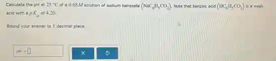 Calculate the pH at 25^circ C of a 0.68M solution of sodium benzoate (NaC_(6)H_(5)CO_(2)) Note that benzoic acid (HC_(6)H_(5)CO_(2)) is a weak
acid with a pK_(a) of 4.20 .
Round your answer to 1 decimal place.
pH=square