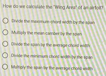 How do we calculate the "Wing Area" of an airfoil?
Divide the maximum chord width by the span
Multiply the mean camber by the span
Divide the span by the average chord width
Divide the minimum chord width by the span
Multiply the span by the average chord width