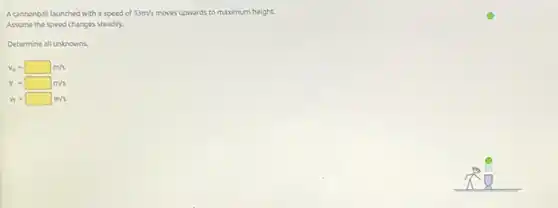 A cannonball launched with a speed of 33m/s moves upwards to maximum height. O
Assume the speed changes steadily.
Determine all unknowns.
v_(0)=square m/s
v=square m/s
v_(f)=square m/s
__