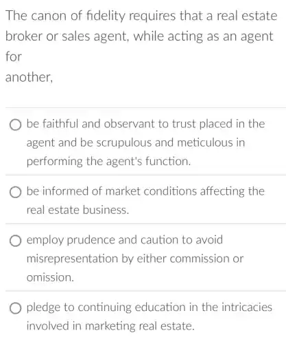 The canon of fidelity requires that a real estate
broker or sales agent, while acting as an agent
for
another,
be faithful and observant to trust placed in the
agent and be scrupulous and meticulous in
performing the agent's function.
be informed of market conditions affecting the
real estate business.
employ prudence and caution to avoid
misrepresentation by either commission or
omission.
pledge to continuing education in the intricacies
involved in marketing real estate.