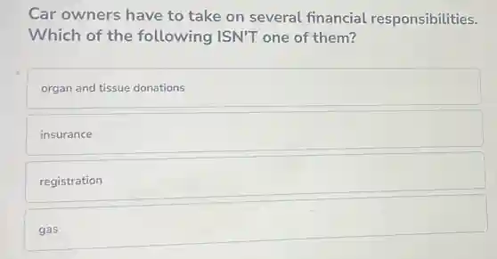 Car owners have to take on several financial responsibilities.
Which of the following ISN'T one of them?
organ and tissue donations
insurance
registration
gas