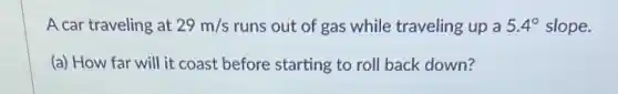 A car traveling at 29m/s runs out of gas while traveling up a 5.4^circ slope.
(a) How far will it coast before starting to roll back down?