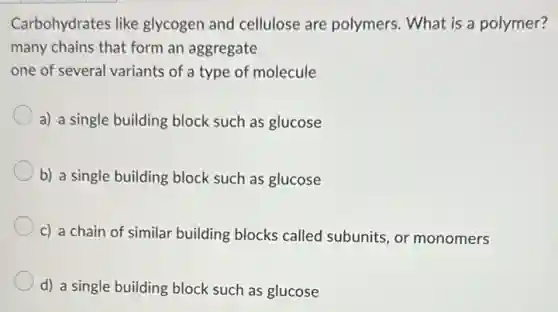 Carbohydrates like glycogen and cellulose are polymers. What is a polymer?
many chains that form an aggregate
one of several variants of a type of molecule
a) a single building block such as glucose
b) a single building block such as glucose
c) a chain of similar building blocks called subunits, or monomers
d) a single building block such as glucose