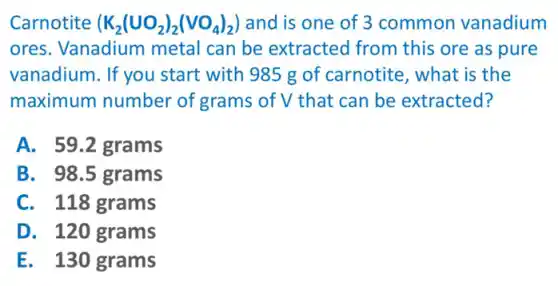 Carnotite (K_(2)(UO_(2))_(2)(VO_(4))_(2)) and is one of 3 common vanadium
ores. Vanadium metal can be extracted from this ore as pure
vanadium. If you start with 985 g of carnotite, what is the
maximum number of grams of V that can be extracted?
A. 59.2 grams
B. 98.5 grams
C. 118 grams
D. 120 grams
E. 130 grams