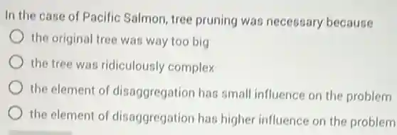In the case of Pacific Salmon, tree pruning was necessary because
the original tree was way too big
the tree was ridiculously complex
the element of disaggregation has small influence on the problem
the element of disaggregation has higher influence on the problem