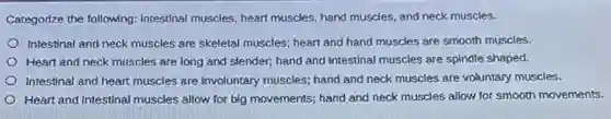 Categorize the following:Intestinal muscles, heart muscles hand muscles, and neck muscles.
Intestinal and neck muscles are skeletal muscles; heart and hand muscles are smooth muscles.
Heart and neck muscles are long and slender,hand and intestinal muscles are spindle shaped.
Intestinal and heart muscles are involuntary muscles; hand and neck muscles are voluntary muscles.
Heart and intestinal muscles allow for big movements;hand and neck muscles allow for smooth movements.