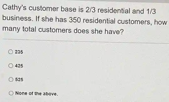 Cathy's customer base is 2/3 residential and 1/3
business. If she has 350 residential customers, how
many total customers does she have?
235
425
525
None of the above.