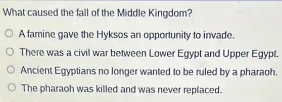 What caused the fall of the Middle Kingdom?
A famine gave the Hyksos an opportunity to invade.
There was a civil war between Lower Egypt and Upper Egypt.
Ancient Egyptians no longer wanted to be ruled by a pharaoh.
The pharaoh was killed and was never replaced.