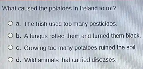 What caused the potatoes in Ireland to rot?
a. The Irish used too many pesticides.
b. A fungus rotted them and turned them black.
c. Growing too many potatoes ruined the soil.
d. Wild animals that carried diseases.