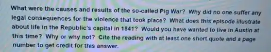 What were the causes and results of the so-called Pig War? Why did no one suffer any
legal consequences for the violence that took place? What does this episode illustrate
about life in the Republic's capital in 1841? Would you have wanted to live in Austin at
this time? Why or why not? Cite the reading with at least one short quote and a page
number to get credit for this answer.