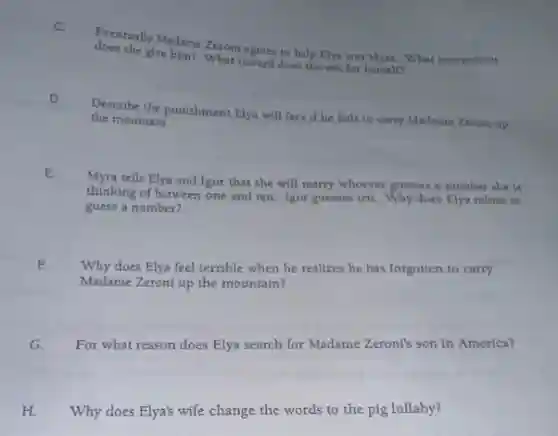 C.
does she) Madame Zeroni agrees to help Elya win Myra. What instructions
does she give him? What reward does she ask for herself?
D.
Describe the punishment Elya will face if he fails to carry Madame Zeroni up
the mountain.
Myra tells Elya and Igor that she will marry whoever guesses a number she is
thinking of between one and ten. Igor guesses ten. Why does Elya refuse to
guess a number?
F
Why does Elya feel terrible when he realizes he has forgotten to carry
Madame Zeroni up the mountain?
G. For what reason does Elya search for Madame Zeroni's son in America?
H. Why does Elya's wife change the words to the pig lullaby?