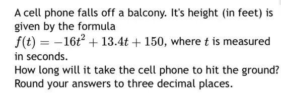 A cell phone falls off a balcony. It's height (in feet)is
given by the formula
f(t)=-16t^2+13.4t+150 , where t is measured
in seconds.
How long will it take the cell phone to hit the ground?
Round your answers to three decimal places.