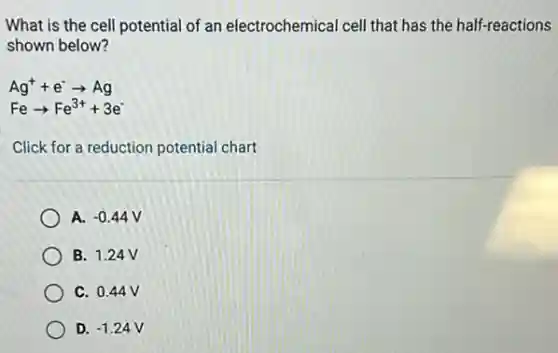 What is the cell potential of an electrochemical cell that has the half-reactions
shown below?
Ag^++e^-arrow Ag
Fearrow Fe^3++3e^-
Click for a reduction potential chart
A. -0.44
B. 1.24 V
C. 0.44V
D. -1.24V