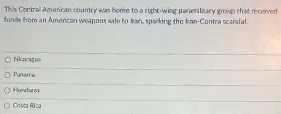 This Central American country was home to a right-wing paramilitary group that received
funds from an American weapons sale to Iran , sparking the Iran-Contra scandal.
Nicaragua
Panama
Honduras
Costa Rica