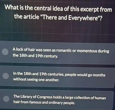 What is the central idea of this excerpt from
the article "There and Everywhere"?
A lock of hair was seen as romantic or momentous during
the 18th and 19th century.
In the 18th and 19th centuries, people would go months
without seeing one another.
The Library of Congress holds a large collection of human
hair from famous and ordinary people.