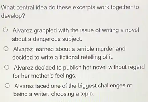 What central idea do these excerpts work together to
develop?
Alvarez grappled with the issue of writing a novel
about a dangerous subject.
Alvarez learned about a terrible murder and
decided to write a fictional retelling of it.
Alvarez decided to publish her novel without regard
for her mother's feelings.
Alvarez faced one of the biggest challenges of
being a writer: choosing a topic.