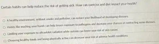Certain habits can help reduce the risk of getting sick. How can exercise and diet impact your health?
A healthy environment without smoke and pollution can reduce your likelihood of developing diseases.
Habits like washing your hands can help lessen exposure to pathogens and decrease your chances of contracting some diseases.
Limiting your exposure to ultraviolet radiation while outside can lower your risk of skin cancer.
Choosing healthy foods and being physically active can decrease your risk of adverse health conditions.