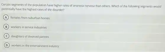 Certain segments of the population have higher rates of anorexia nervosa than others Which of the following segments would
potentially have the highest rates of the disorder?
A females from suburban homes
B workers in service industries
C daughters of divorced parents
D workers in the entertainment industry