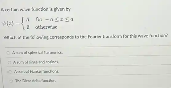 A certain wave function is given by
psi (x)= ) A&for-aleqslant xleqslant a 0&otherwise
Which of the following corresponds to the Fourier transform for this wave function?
A sum of spherical harmonics.
A sum of sines and cosines.
A sum of Hankel functions.
The Dirac delta function.