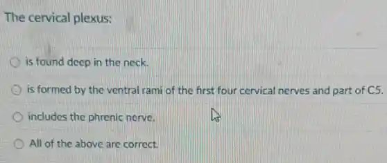The cervical plexus:
is found deep in the neck.
is formed by the ventral rami of the first four cervical nerves and part of C5.
includes the phrenic nerve.
All of the above are correct.
