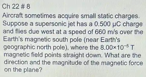 Ch 22 # 8
Aircraft sometimes acquire small static charges.
Suppose a supersonic jet has a 0.500mu C charge
and flies due west at a speed of 660m/s over the
Earth's magnetic south pole (near Earth's
geographic north pole)where the 8.00times 10^-5T
magnetic field points straight down. What are the
direction and the magnitude of the magnetic force
on the plane?