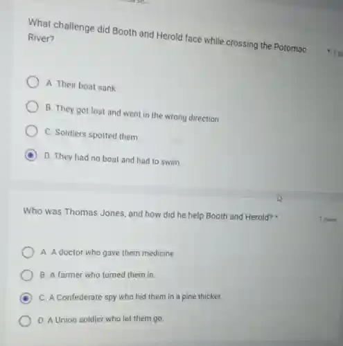 What challenge did Booth and Herold face while crossing the Potomac
River?
A. Their boat sank
B. They got lost and went in the wrong direction.
C. Soldiers spotted them.
D D. They had no boat and had to swim.
Who was Thomas Jones, and how did he help Booth and Herold?
A. A doctor who gave them medicine.
B. A farmer who turned them in.
D
C. A Confederate spy who hid them in a pine thicket.
D. A Union soldier who let them go.
1 po
1 point