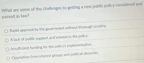 What are some of the challenges to getting a new public policy considered and
passed as law?
Rapid approval by the government without thorough scrutiny.
A lack of public support and interest in the policy.
Insufficient funding for the policy's implementation.
Opposition from interest groups and political obstacles.