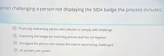 When challenging a person not displaying the SIDA badge the process includes:
Physically restraining person who refuses to comply with challenge
Inspecting the badge for matching picture and has not expired
Disregard the person who leaves the area to avoid being challenged
All answers are correct