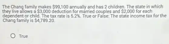 The Chang family makes 99,100 annually and has 2 children. The state in which
they live allows a 3,000 deduction for married couples and 2,000 for each
dependent or child. The tax rate is 5.2%  True or False: The state income tax for the
Chang family is 4,789.20
True