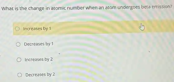 What is the change in atomic number when an atom undergoes beta emission?
Increases by 1
Decreases by 1
Increases by 2
Decreases by 2