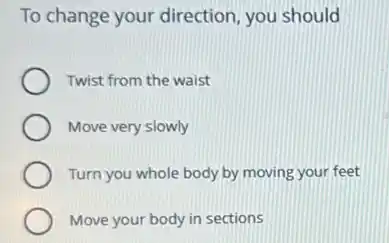 To change your direction you should
Twist from the waist
Move very slowly
Turn you whole body by moving your feet
Move your body in sections
