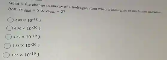What is the change in energy of a hydrogen atom when it undergoes an electronic transition from
n_(initial)=5 to n_(final)=2
2.09times 10^-18J
4.90times 10^-20J
4.57times 10^-19J
1.55times 10^-20J
1.55times 10^-19J