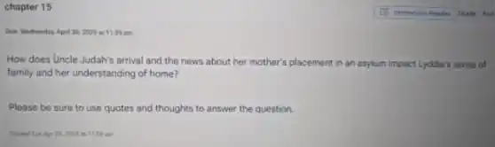 chapter 15
Due Wednesday, April 302025 at 11:59 pm
How does Uncle Judah's arrival and the news about her mother's placement in an asylum impact Lyddie's sense of
family and her understanding of home?
Please be sure to use quotes and thoughts to answer the question.
art 11:58 am