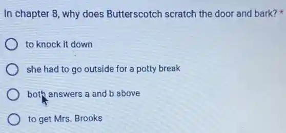 In chapter 8, why does Butterscotch scratch the door and bark?
to knock it down
she had to go outside for a potty break
both answers a and b above
to get Mrs. Brooks