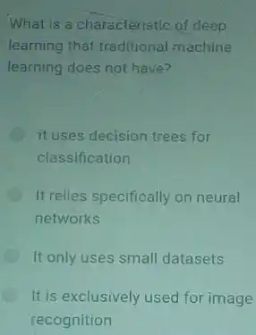 What is a characteristic of deep
learning that traditional machine
learning does not have?
it uses decision trees for
classification
It relies specifically on neural
networks
It only uses small datasets
It is exclusively used for image
recognition