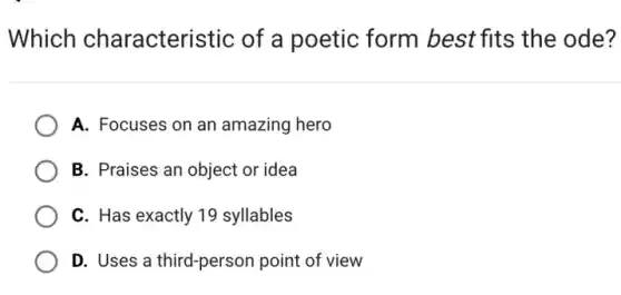Which characteristic of a poetic form best fits the ode?
A. Focuses on an amazing hero
B. Praises an object or idea
C. Has exactly 19 syllables
D. Uses a third-person point of view