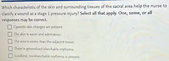 Which characteristic of the skin and surrounding tissues of the sacral area help the nurse to
classify a wound as a stage 1 pressure injury? Select all that apply. One, some, or all
responses may be correct.
Cyanotic skin changes are present.
The skin is warm and edematous.
The area is cooler than the adjacent tissue.
There is generalized blanchable erythema.
Localized, nonblanchable erythema is present.