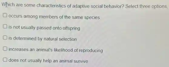 Which are some characteristics of adaptive social behavior? Select three options.
occurs among members of the same species
Dis not usually passed onto offspring
is determined by natural selection
increases an animal's likelihood of reproducing
does not usually help an animal survive