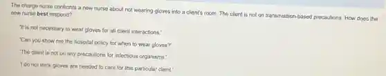 The charge nurse confronts a new nurse about not wearing gloves into a client's room. The client is not on transmission-based precautions How does the
new nurse best respond?
"It is not necessary to wear gloves for all client interactions.
"Can you show me the hospital policy for when to wear gloves?
The client is not on any precautions for infectious organisms."
'I do not think gloves are needed to care for this particular client.'