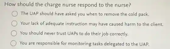 How should the charge nurse respond to the nurse?
The UAP should have asked you when to remove the cold pack.
Your lack of adequate instruction may have caused harm to the client.
You should never trust UAPs to do their job correctly.
You are responsible for monitoring tasks delegated to the UAP.