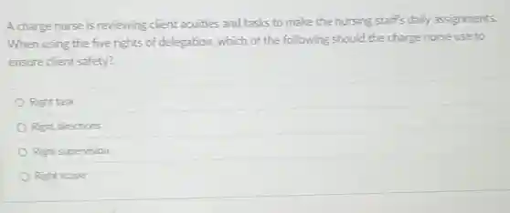 A charge nurse is reviewing client acuities and tasks to make the nursing staff's daily assignments.
When using the five rights of delegation, which of the following should the charge nurse use to
ensure client safety?
Right task
Right directions
Right supervision
Right scope