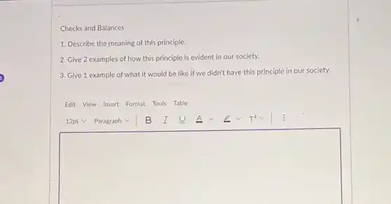 Checks and Balances
1. Describe the meaning of this principle.
2. Give 2 examples of how this principle is evident in our society.
3. Give 1 example of what it would be like if we didn't have this principle in our society.
Edit View Insert Format Tools Table
square