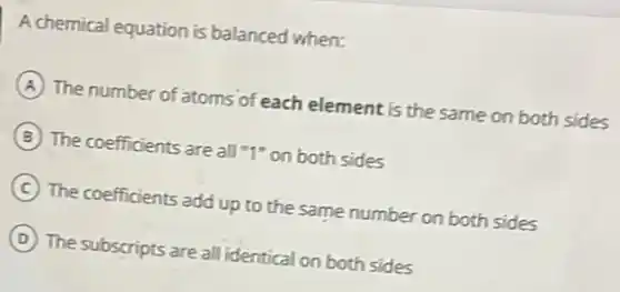 A chemical equation is balanced when:
A The number of atoms of each element is the same on both sides
B The coefficients are all "1" on both sides
C The coefficients add up to the same number on both sides
D The subscripts are all identical on both sides