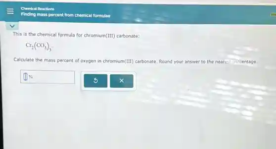 This is the chemical formula for chromium (III) carbonate:
Cr_(2)(CO_(3))_(3)
Calculate the mass percent of oxygen in chromium (III) carbonate. Round your answer to the nearest percentage.
square %