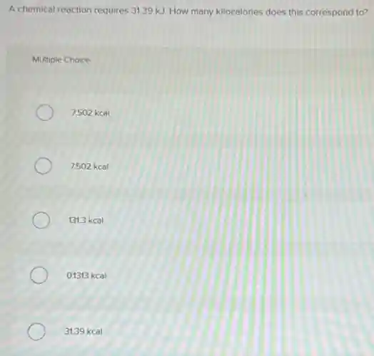 A chemical reaction requires 31.39 kJ. How many kilocalories does this correspond to?
Multiple Choice
7,502 kcal
7.502 kcal
131.3 kcal
0.1313 kcal
31.39 kcal